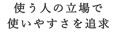 使う人の立場で 使いやすさを追求